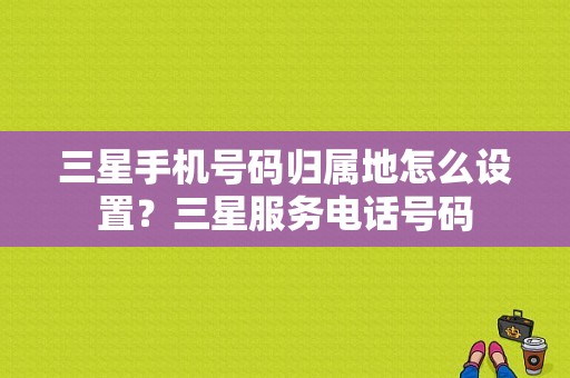 三星手机号码归属地怎么设置？三星服务电话号码