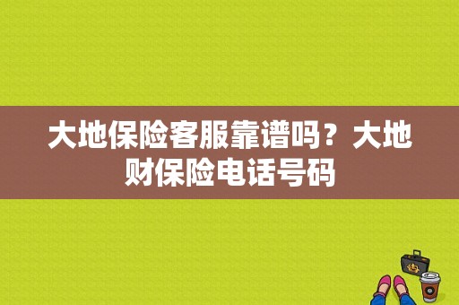 大地保险客服靠谱吗？大地财保险电话号码