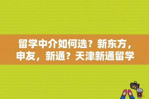 留学中介如何选？新东方，申友，新通？天津新通留学电话号码