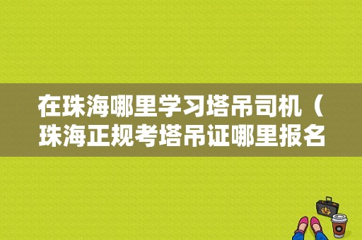 在珠海哪里学习塔吊司机（珠海正规考塔吊证哪里报名）