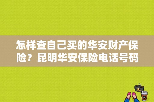 怎样查自己买的华安财产保险？昆明华安保险电话号码-图1