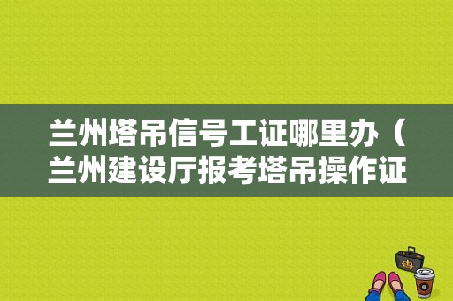 兰州塔吊信号工证哪里办（兰州建设厅报考塔吊操作证）