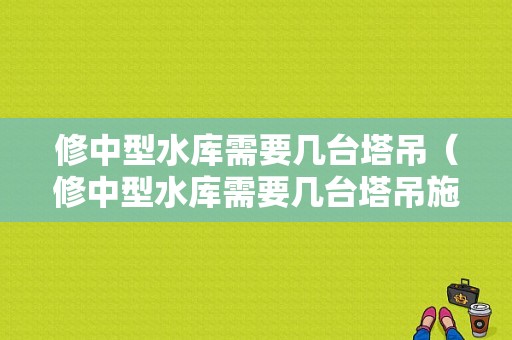 修中型水库需要几台塔吊（修中型水库需要几台塔吊施工）