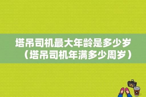 塔吊司机最大年龄是多少岁（塔吊司机年满多少周岁）-图1