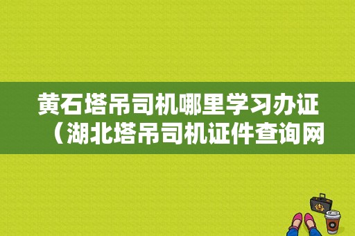 黄石塔吊司机哪里学习办证（湖北塔吊司机证件查询网址）