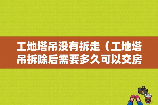 工地塔吊没有拆走（工地塔吊拆除后需要多久可以交房）