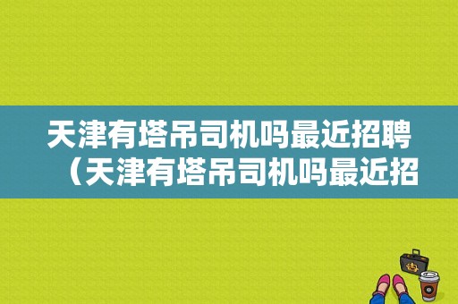 天津有塔吊司机吗最近招聘（天津有塔吊司机吗最近招聘电话）