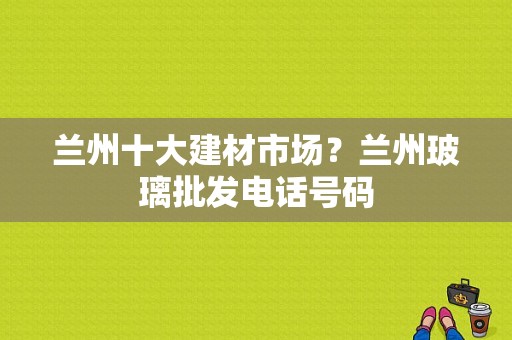 兰州十大建材市场？兰州玻璃批发电话号码