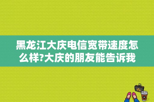 黑龙江大庆电信宽带速度怎么样?大庆的朋友能告诉我吗？大庆电信宽带维修电话号码